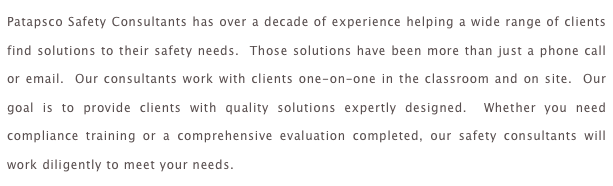 Patapsco Safety Consultants has over a decade of experience helping a wide range of clients find solutions to their safety needs.  Those solutions have been more than just a phone call or email.  Our consultants work with clients one-on-one in the classroom and on site.  Our goal is to provide clients with quality solutions expertly designed.  Whether you need compliance training or a comprehensive evaluation completed, our safety consultants will work diligently to meet your needs.